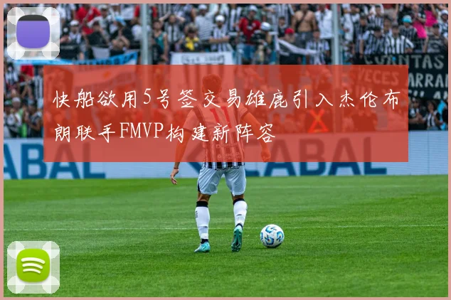 快船欲用5号签交易雄鹿引入杰伦布朗联手FMVP构建新阵容