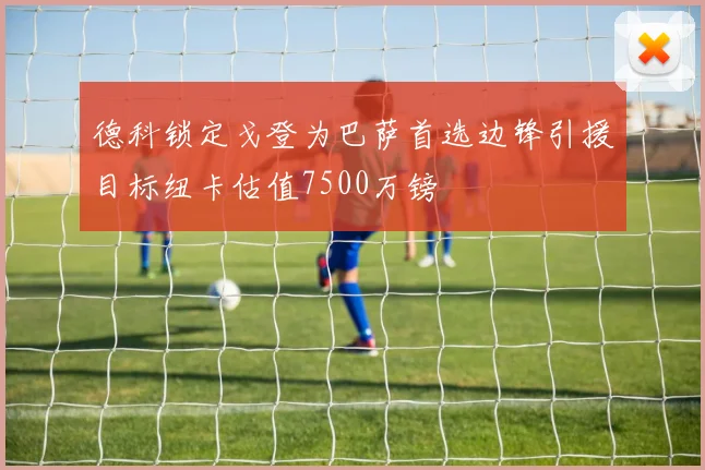德科锁定戈登为巴萨首选边锋引援目标纽卡估值7500万镑