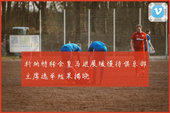 科纳特转会皇马进展缓慢待俱乐部主席选举结果揭晓