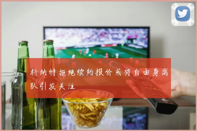 科纳特拒绝续约报价或将自由身离队引发关注