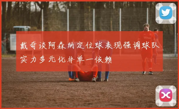 戴奇谈阿森纳定位球表现强调球队实力多元化非单一依赖