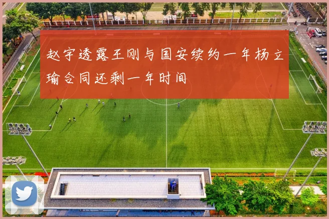 赵宇透露王刚与国安续约一年杨立瑜合同还剩一年时间
