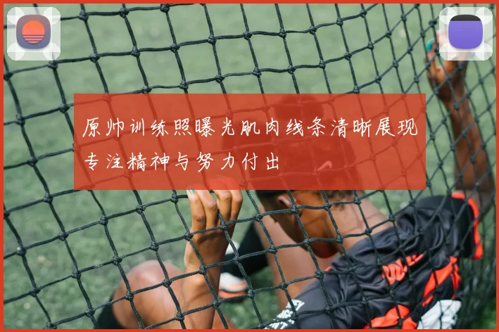 原帅训练照曝光肌肉线条清晰展现专注精神与努力付出