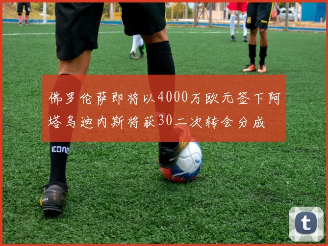 佛罗伦萨即将以4000万欧元签下阿塔乌迪内斯将获30二次转会分成