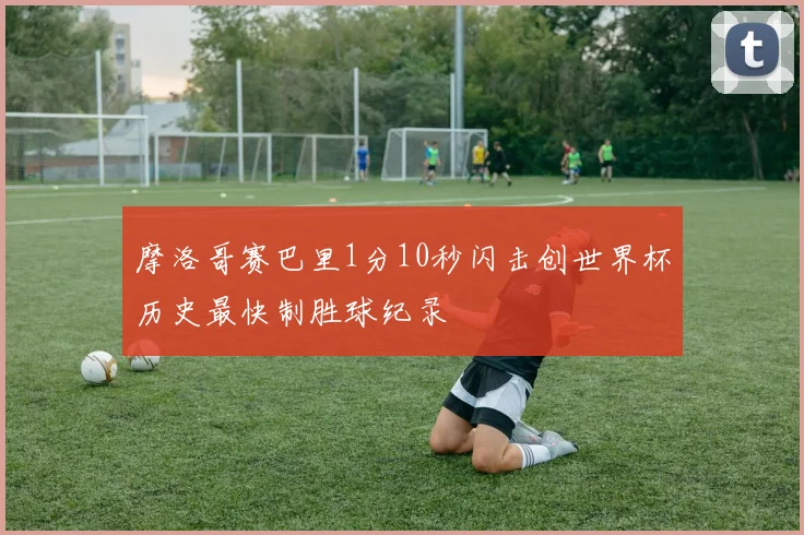 摩洛哥赛巴里1分10秒闪击创世界杯历史最快制胜球纪录