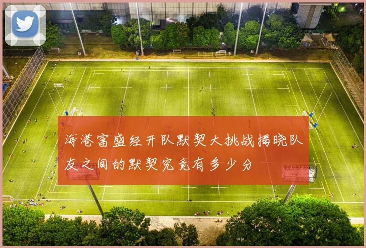 海港富盛经开队默契大挑战揭晓队友之间的默契究竟有多少分