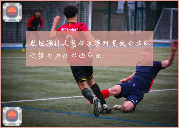恩佐期待足总杯决赛对曼城全力以赴努力为切尔西争光