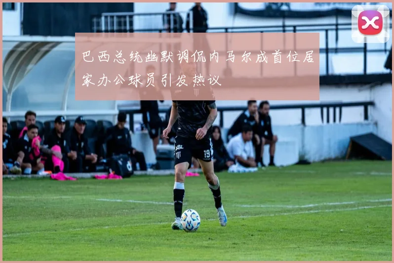 巴西总统幽默调侃内马尔成首位居家办公球员引发热议