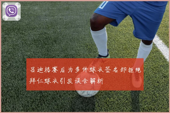 吕迪格赛后为多件球衣签名却拒绝拜仁球衣引发误会解析