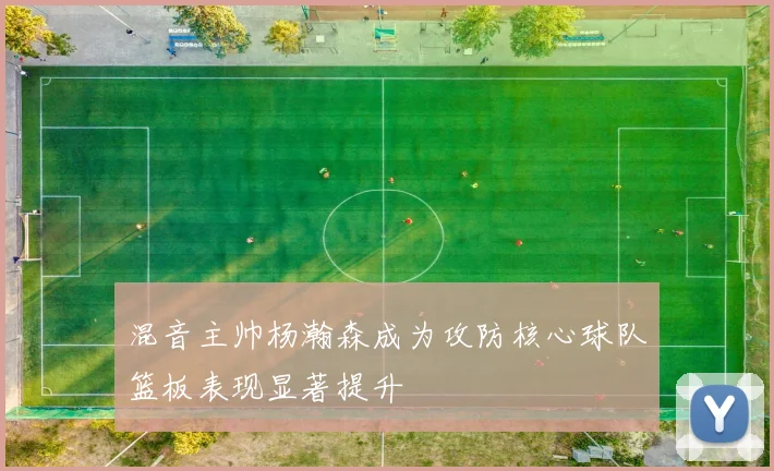 混音主帅杨瀚森成为攻防核心球队篮板表现显著提升