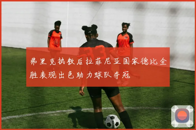 弗里克执教后拉菲尼亚国家德比全胜表现出色助力球队夺冠