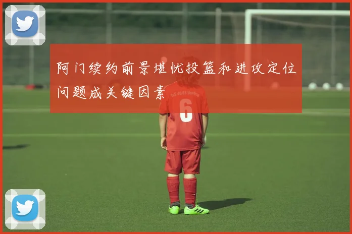 阿门续约前景堪忧投篮和进攻定位问题成关键因素