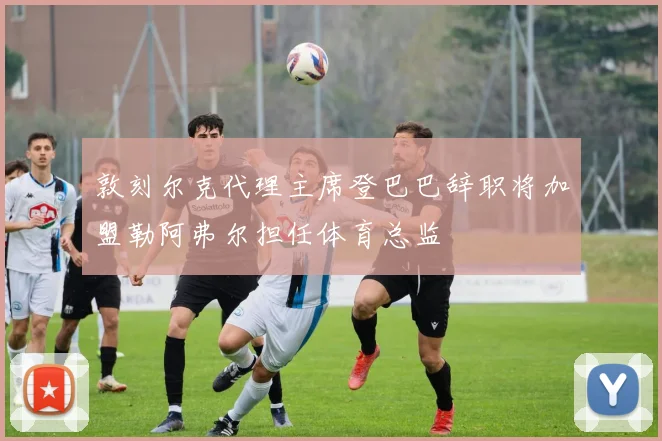 敦刻尔克代理主席登巴巴辞职将加盟勒阿弗尔担任体育总监