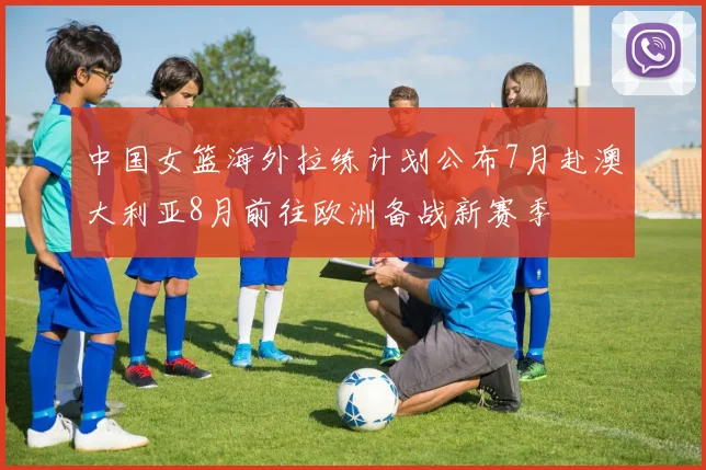 中国女篮海外拉练计划公布7月赴澳大利亚8月前往欧洲备战新赛季