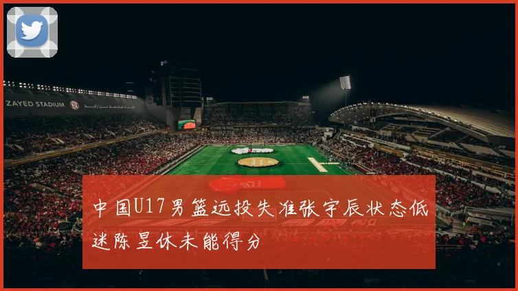 中国U17男篮远投失准张宇辰状态低迷陈昱休未能得分