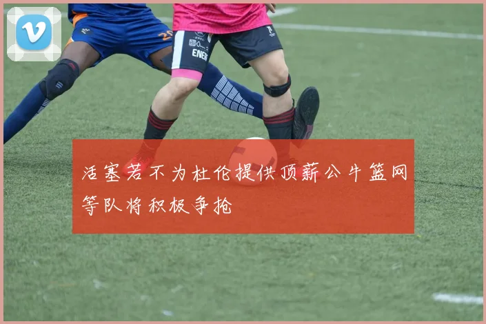 活塞若不为杜伦提供顶薪公牛篮网等队将积极争抢