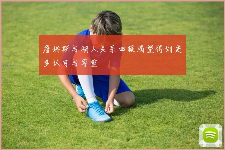 詹姆斯与湖人关系回暖渴望得到更多认可与尊重