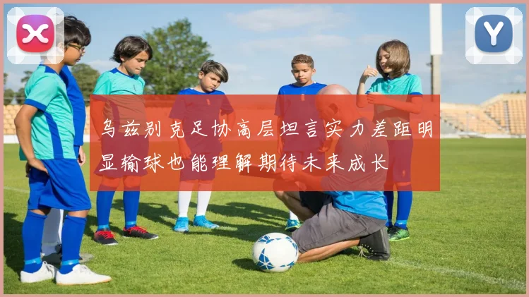 乌兹别克足协高层坦言实力差距明显输球也能理解期待未来成长